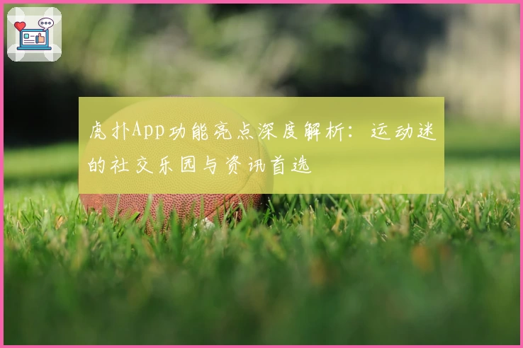 虎扑App功能亮点深度解析:运动迷的社交乐园与资讯首选