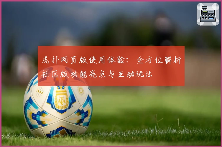 虎扑网页版使用体验:全方位解析社区版功能亮点与互动玩法