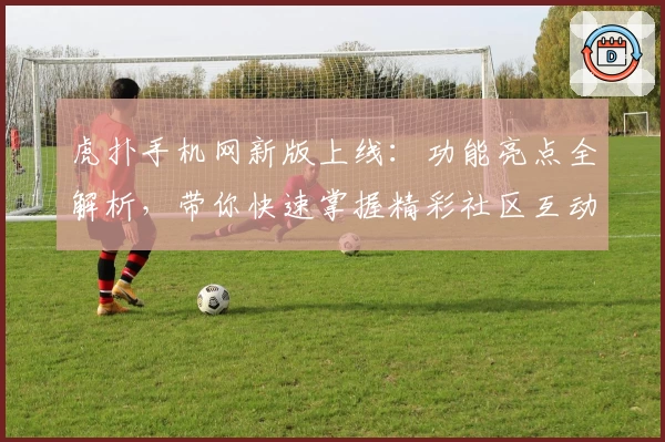 虎扑手机网新版上线：功能亮点全解析，带你快速掌握精彩社区互动技巧