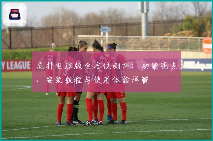 虎扑电脑版全方位测评:功能亮点、安装教程与使用体验详解
