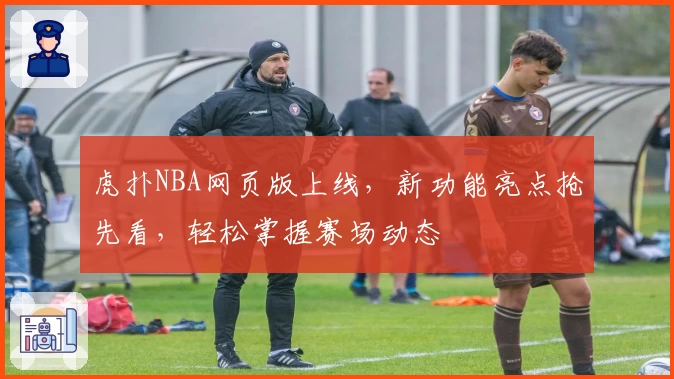 虎扑NBA网页版上线，新功能亮点抢先看，轻松掌握赛场动态