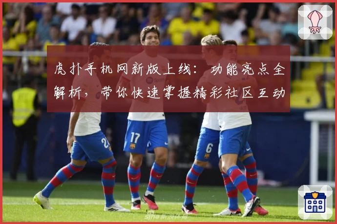 虎扑手机网新版上线：功能亮点全解析，带你快速掌握精彩社区互动技巧