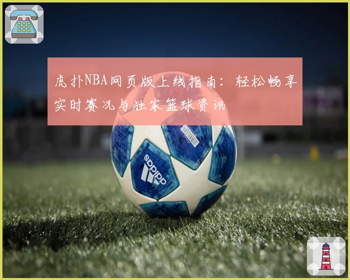 虎扑NBA网页版上线指南：轻松畅享实时赛况与独家篮球资讯