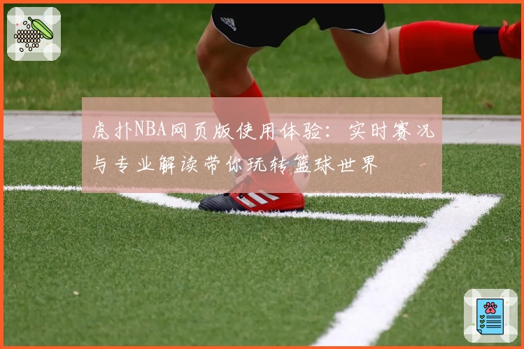 虎扑NBA网页版使用体验：实时赛况与专业解读带你玩转篮球世界
