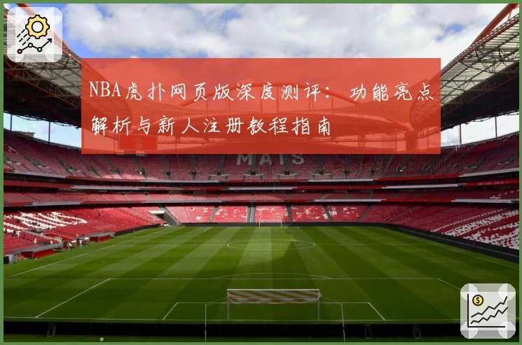NBA虎扑网页版深度测评：功能亮点解析与新人注册教程指南