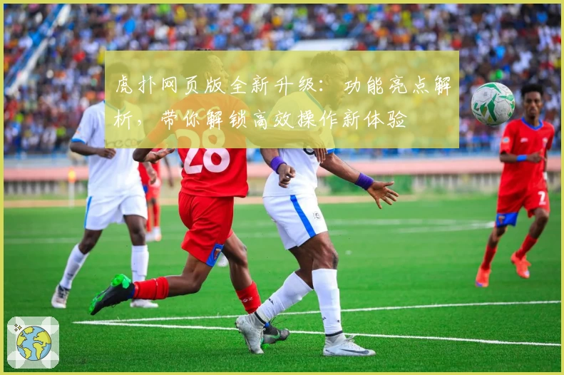 虎扑网页版全新升级：功能亮点解析，带你解锁高效操作新体验