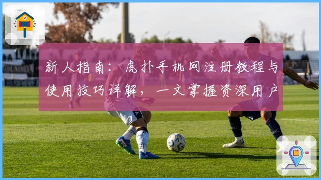 新人指南:虎扑手机网注册教程与使用技巧详解,一文掌握资深用户的操作心得