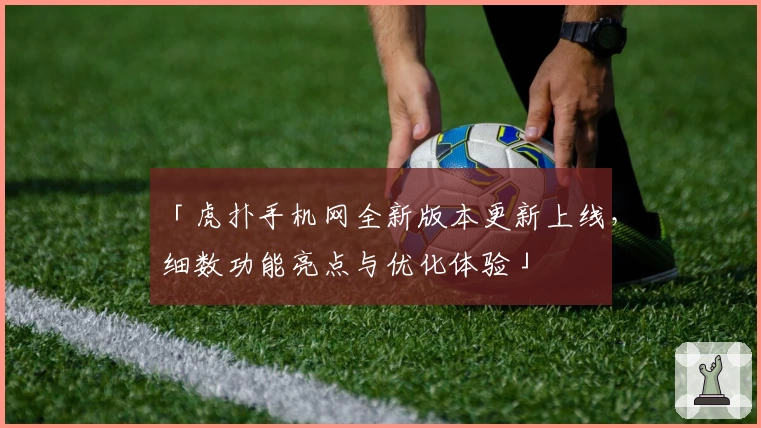「虎扑手机网全新版本更新上线，细数功能亮点与优化体验」
