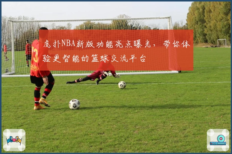 虎扑NBA新版功能亮点曝光，带你体验更智能的篮球交流平台