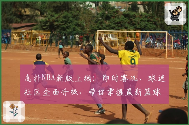 虎扑NBA新版上线：即时赛况、球迷社区全面升级，带你掌握最新篮球动态