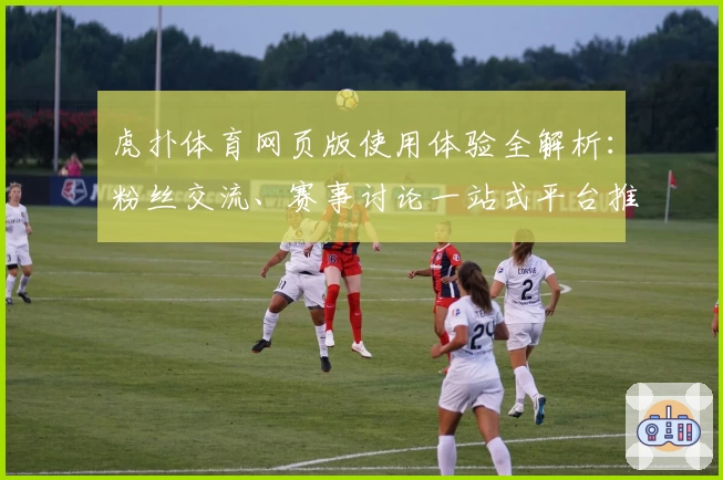 虎扑体育网页版使用体验全解析：粉丝交流、赛事讨论一站式平台推荐