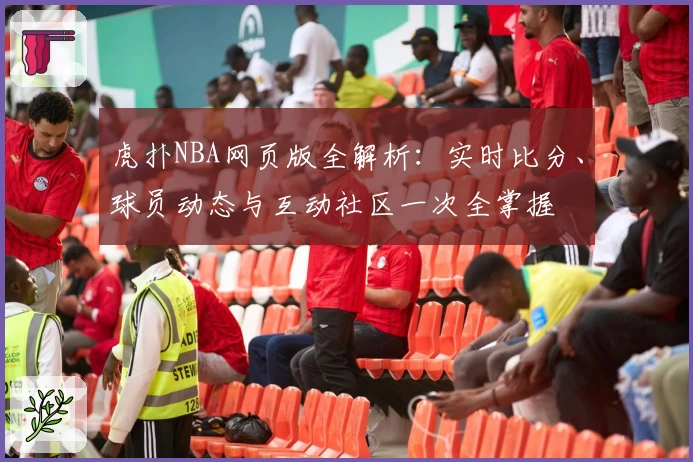 虎扑NBA网页版全解析：实时比分、球员动态与互动社区一次全掌握