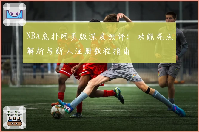 NBA虎扑网页版深度测评：功能亮点解析与新人注册教程指南