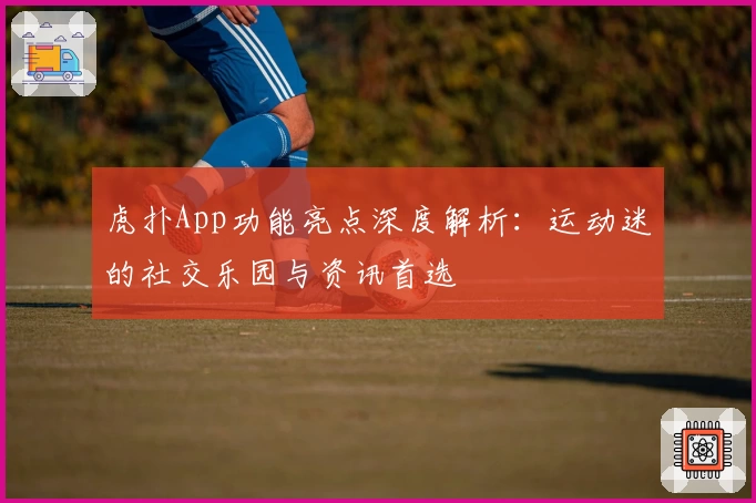 虎扑App功能亮点深度解析：运动迷的社交乐园与资讯首选