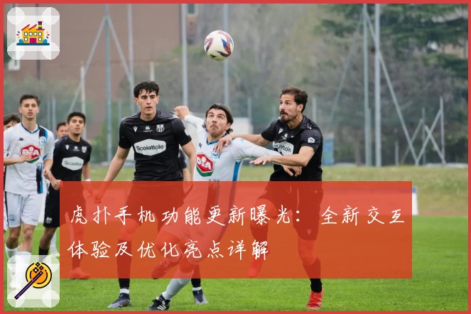 虎扑手机功能更新曝光：全新交互体验及优化亮点详解