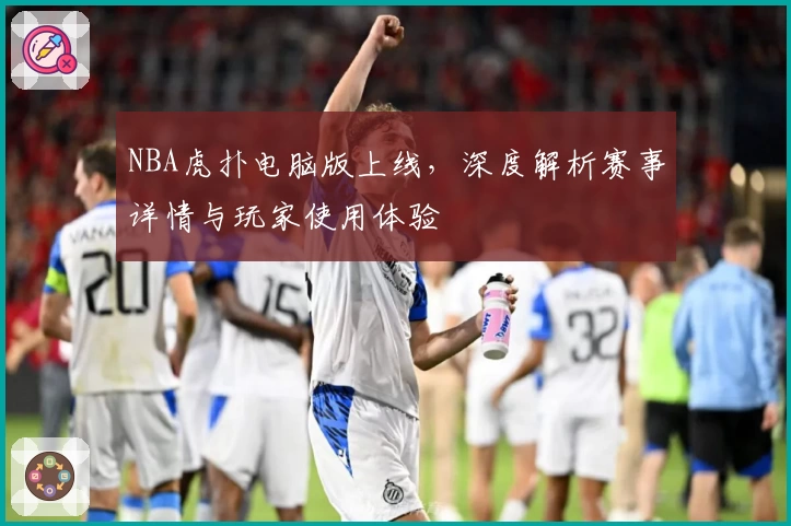 NBA虎扑电脑版上线，深度解析赛事详情与玩家使用体验
