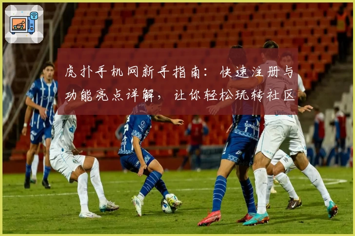 虎扑手机网新手指南：快速注册与功能亮点详解，让你轻松玩转社区互动