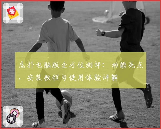 虎扑电脑版全方位测评：功能亮点、安装教程与使用体验详解