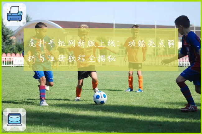 虎扑手机网新版上线：功能亮点解析与注册教程全揭秘