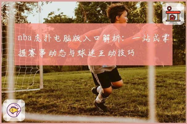 nba虎扑电脑版入口解析：一站式掌握赛事动态与球迷互动技巧